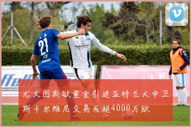 尤文图斯欲重金引进亚特兰大中卫斯卡尔维尼交易或超4000万欧