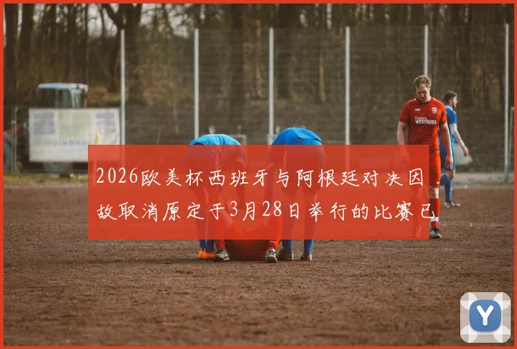 2026欧美杯西班牙与阿根廷对决因故取消原定于3月28日举行的比赛已被取消