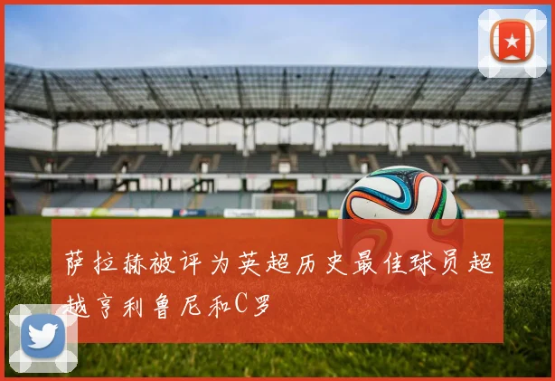 萨拉赫被评为英超历史最佳球员超越亨利鲁尼和C罗