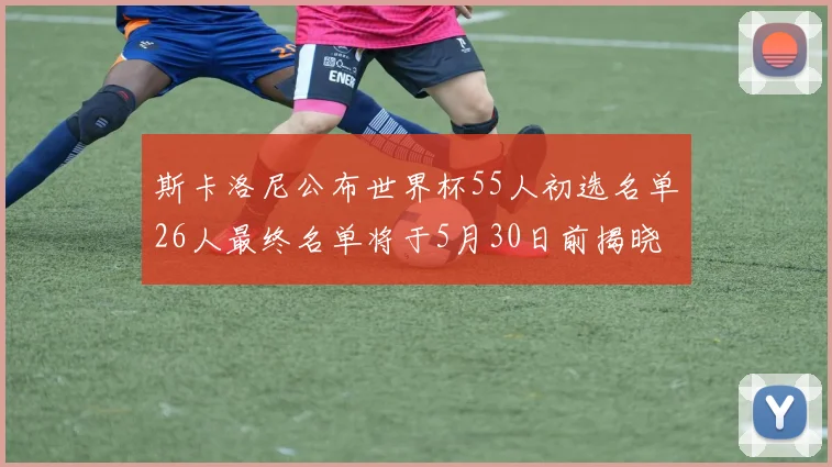 斯卡洛尼公布世界杯55人初选名单26人最终名单将于5月30日前揭晓