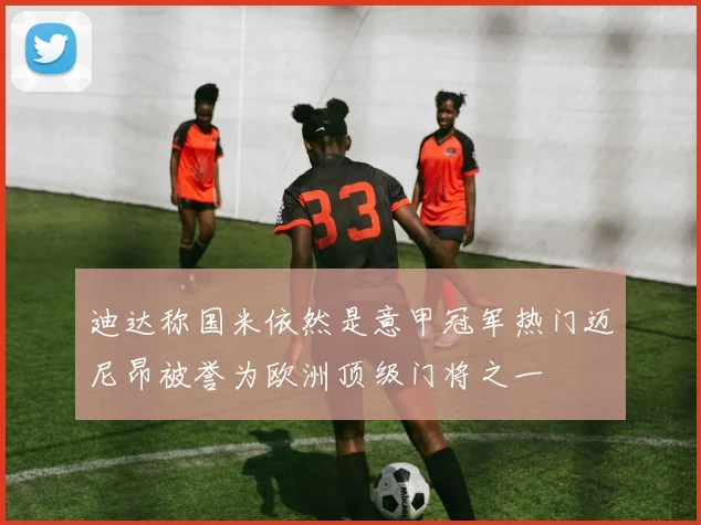 迪达称国米依然是意甲冠军热门迈尼昂被誉为欧洲顶级门将之一