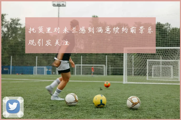 托莫里对米兰感到满意续约前景乐观引发关注