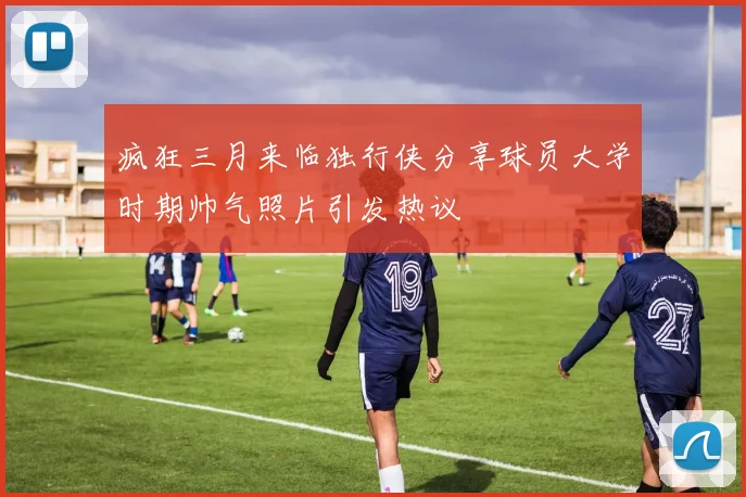 疯狂三月来临独行侠分享球员大学时期帅气照片引发热议