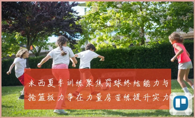 米西夏季训练聚焦罚球终结能力与抢篮板力争在力量房苦练提升实力