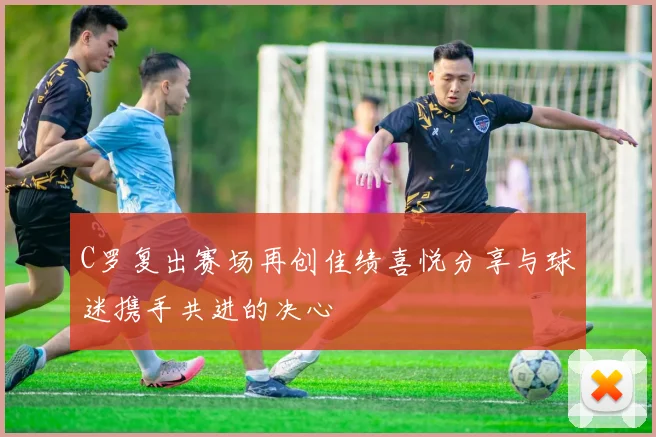 C罗复出赛场再创佳绩喜悦分享与球迷携手共进的决心