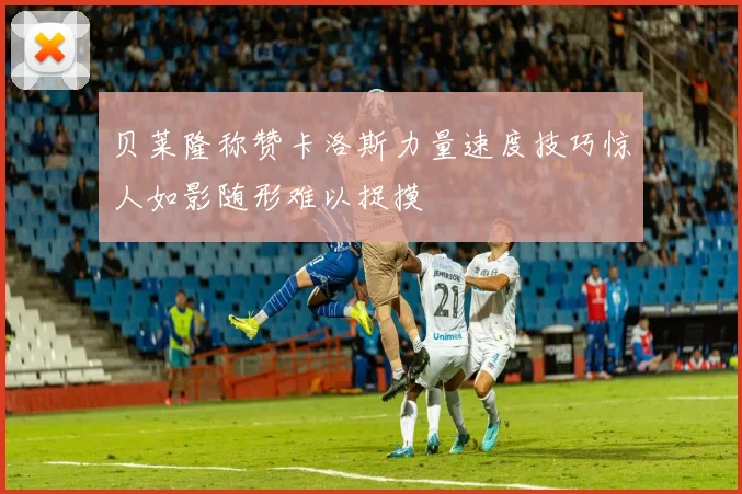 贝莱隆称赞卡洛斯力量速度技巧惊人如影随形难以捉摸