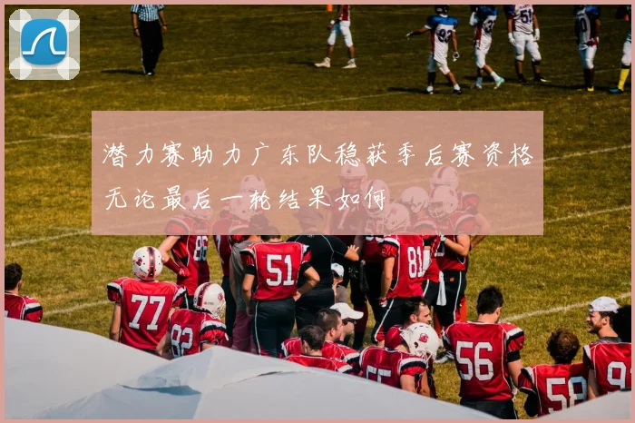 潜力赛助力广东队稳获季后赛资格无论最后一轮结果如何
