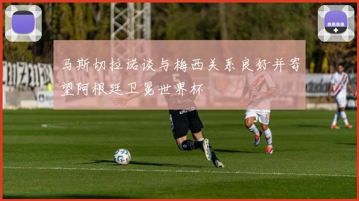 马斯切拉诺谈与梅西关系良好并寄望阿根廷卫冕世界杯
