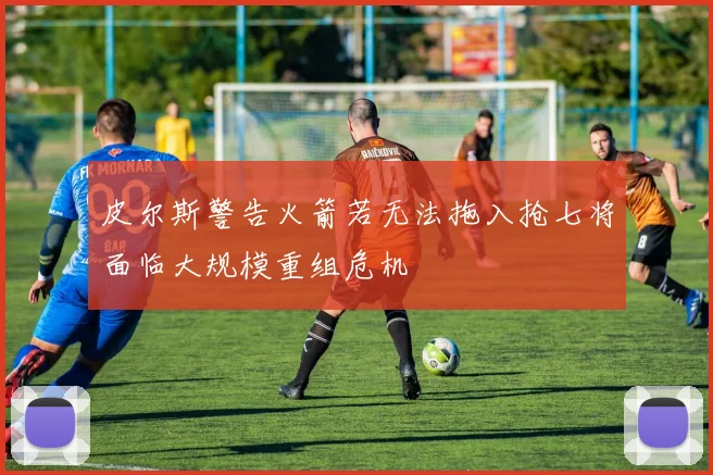 皮尔斯警告火箭若无法拖入抢七将面临大规模重组危机