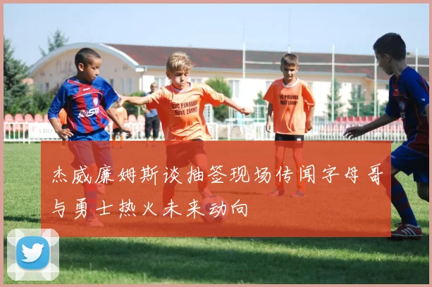 杰威廉姆斯谈抽签现场传闻字母哥与勇士热火未来动向