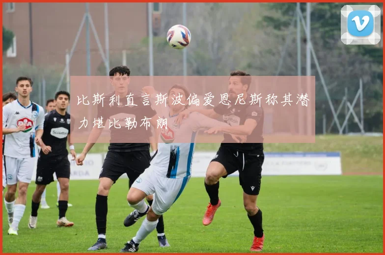 比斯利直言斯波偏爱恩尼斯称其潜力堪比勒布朗