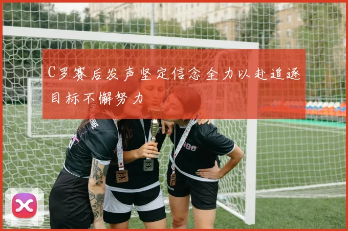 C罗赛后发声坚定信念全力以赴追逐目标不懈努力