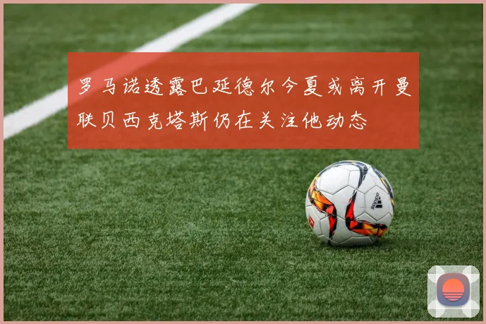 罗马诺透露巴延德尔今夏或离开曼联贝西克塔斯仍在关注他动态