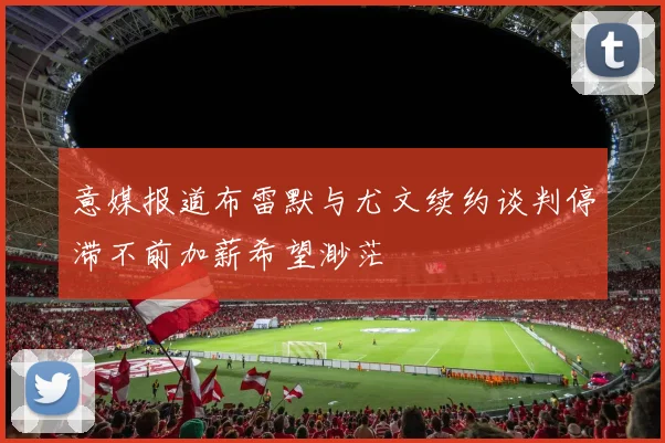 意媒报道布雷默与尤文续约谈判停滞不前加薪希望渺茫