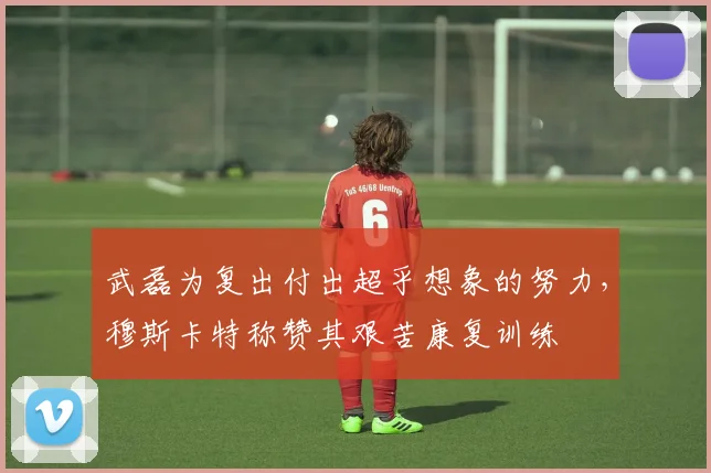 武磊为复出付出超乎想象的努力，穆斯卡特称赞其艰苦康复训练